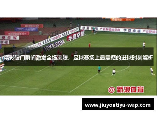 精彩破门瞬间激发全场沸腾，足球赛场上最震撼的进球时刻解析