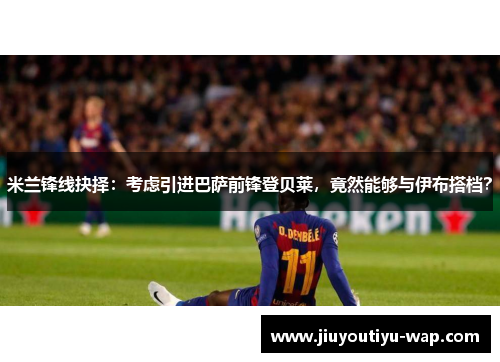 米兰锋线抉择：考虑引进巴萨前锋登贝莱，竟然能够与伊布搭档？