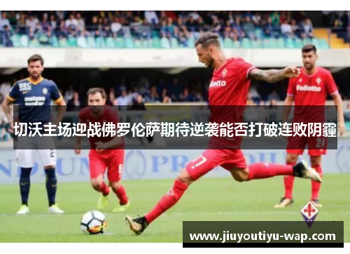 切沃主场迎战佛罗伦萨期待逆袭能否打破连败阴霾