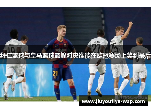 拜仁篮球与皇马篮球巅峰对决谁能在欧冠赛场上笑到最后