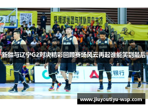 新疆与辽宁G2对决精彩回顾赛场风云再起谁能笑到最后