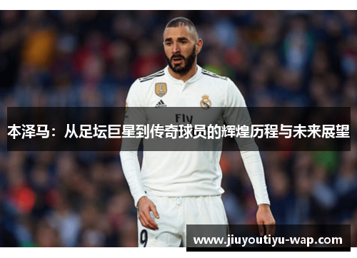 本泽马：从足坛巨星到传奇球员的辉煌历程与未来展望